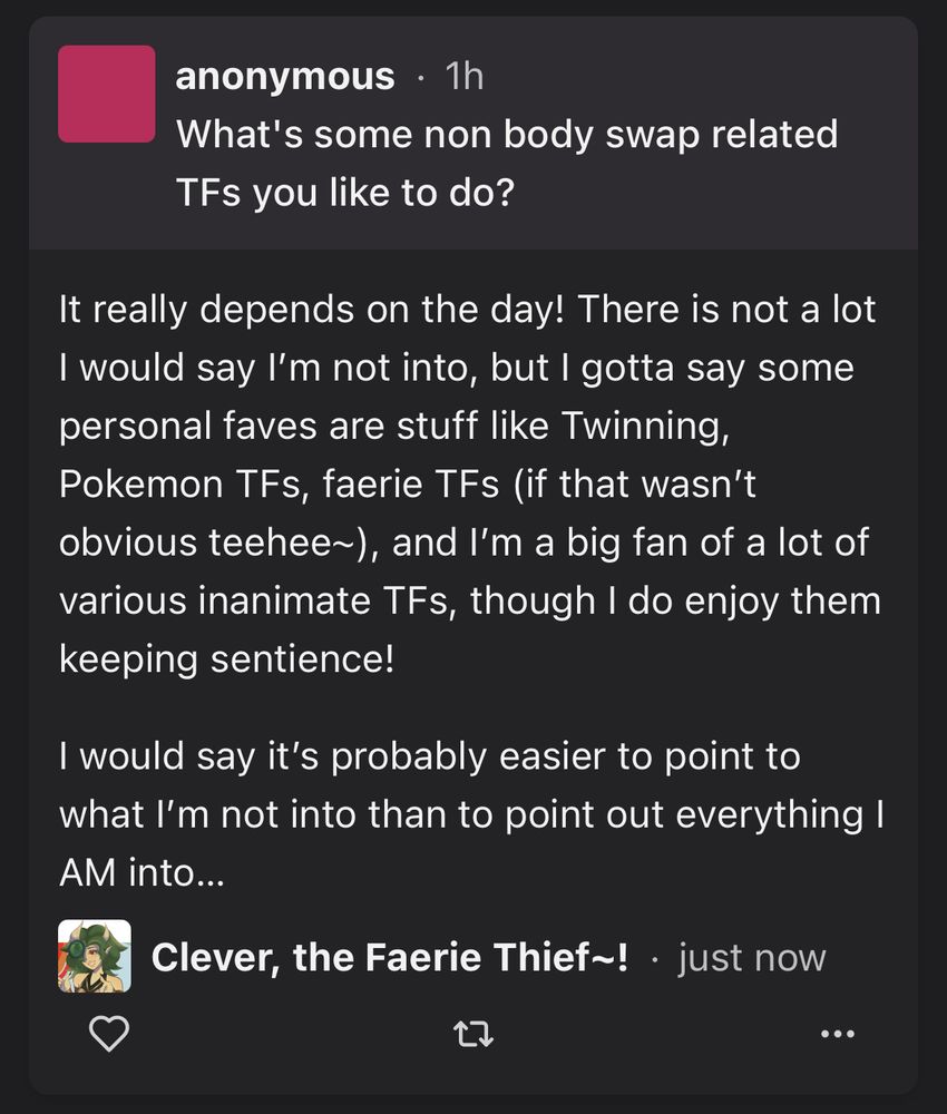Anonymous asked: “What's some non body swap related TFs you like to do?”

Clever, the Faerie Thief~! answered: “It really depends on the day! There is not a lot I would say I’m not into, but I gotta say some personal faves are stuff like Twinning, Pokemon TFs, faerie TFs (if that wasn’t obvious teehee~), and I’m a big fan of a lot of various inanimate TFs, though I do enjoy them keeping sentience!

I would say it’s probably easier to point to what I’m not into than to point out everything I AM into…”