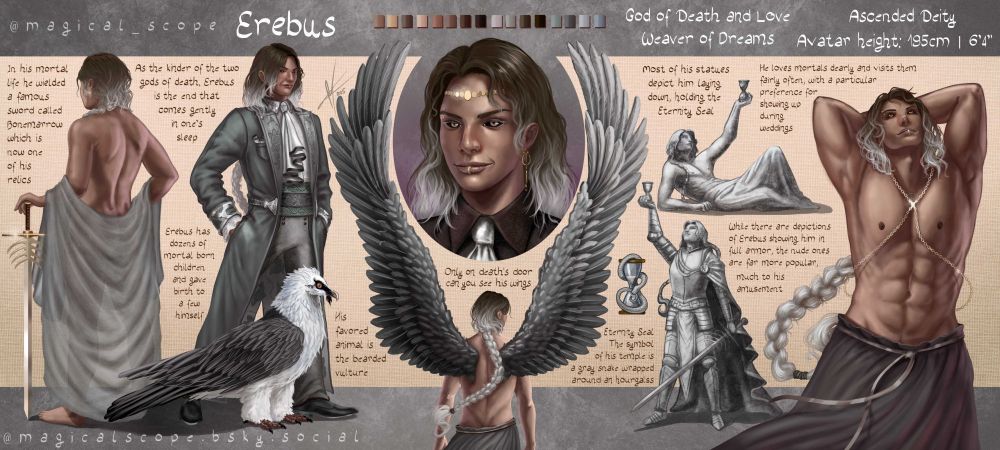 Character sheet for an OC named Erebus, god of love and death in the setting.
The character has bronze skin and hair that goes through gradient of dark brown at the top to white at the tips. The character sheet includes, from the left, a view from the back with a mostly opaque robe at his waist-level held up by arms, one hand resting on a sword with a design of spine at its ricasso called Bonemarrow; A full body view of Erebus dressed in a fancy coat with a Bearded vulture at his feet with black and white feathers; A portrait surrounded by wings from the figure below the portrait. The wings are black and gray; a design for a hourglass with a snake wrapped around it.
To the right of that, two examples of possible statues to erebus - one lying down with fabric draped over his legs, the other one standing with a sword in hand and in full armor with a long cloak. both statues have one arm in the air, holding up an hourglass.
To the right of that,  pose of Erebus with arms up, torso stretched upwards as he looks up as well. There is fabric around his waist.