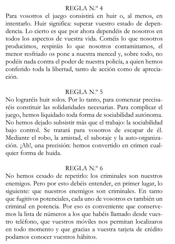 REGLA N.º 4
Para vosotros el juego consistirá en huir o, al menos, en intentarlo. Huir significa: superar vuestro estado de depen-dencia. Lo cierto es que por ahora dependéis de nosotros en todos los aspectos de vuestra vida. Coméis lo que nosotros producimos, respiráis lo que nosotros contaminamos, el menor resfriado os pone a nuestra merced y, sobre todo, no podéis nada contra el poder de nuestra policía, a quien hemos conferido toda la libertad, tanto de acción como de aprecia-ción.
REGLA N.º 5
No lograréis huir solos. Por lo tanto, para comenzar precisaréis constituir las solidaridades necesarias. Para complicar el juego, hemos liquidado toda forma de sociabilidad autónoma.
No hemos dejado subsistir más que el trabajo: la sociabilidad bajo control. Se tratará para vosotros de escapar de él.
Mediante el robo, la amistad, el sabotaje y la auto-organiza-ción. ¡Ah!, una precisión: hemos convertido en crimen cualquier forma de huida.
REGLA N.° 6
No hemos cesado de repetirlo: los criminales son nuestros enemigos. Pero por esto debéis entender, en primer lugar, lo siguiente: que nuestros enemigos son criminales. En tanto que fugitivos potenciales, cada uno de vosotros es también un criminal en potencia. Por eso es conveniente que conservemos la lista de números a los que habéis llamado desde vuestro teléfono, que vuestros móviles nos permitan localizaros en todo momento y que gracias a vuestra tarjeta de crédito podamos conocer vuestros hábitos.