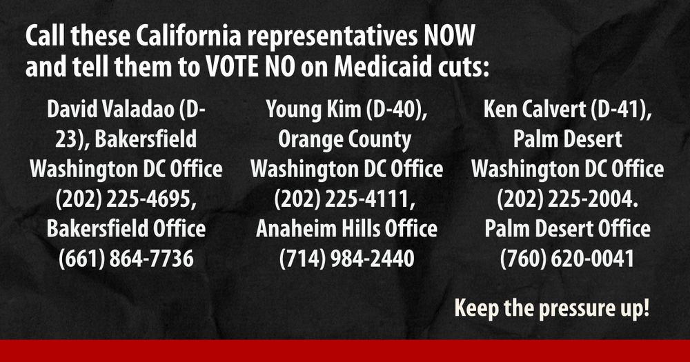 Text reads "Call these California representatives NOW and tell them to VOTE NO on Medicaid cuts: David Valadao (D-23), Bakersfield. Washington DC Office (202) 225-4695, Bakersfield Office (661) 864-7736. Young Kim (D-40), Orange County. Washington DC Office (202) 225-4111, Anaheim Hills Office (714) 984-2440. Ken Calvert (D-41), Palm Desert. Washington DC Office (202) 225-2004, Palm Desert Office (760) 620-0041. Keep the pressure up!"