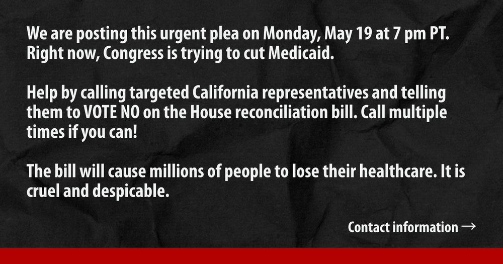 Text reads "We are posting this urgent request on Monday, May 19, at 7 pm PT. Right now, Congress is trying to cut Medicaid. Help by calling targeted California representatives and telling them to VOTE NO on the House reconciliation bill. Call multiple times if you can. The bill will cause millions of people to lose their healthcare. It is cruel and despicable. Contact information →"