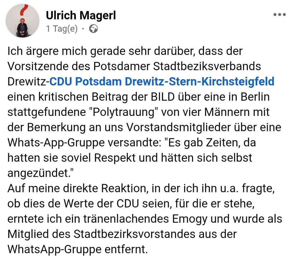 
Ulrich Magerl

Ich ärgere mich gerade sehr darüber, dass der Vorsitzende des Potsdamer Stadtbeziksverbands Drewitz-CDU Potsdam Drewitz-Stern-Kirchsteigfeld einen kritischen Beitrag der BILD über eine in Berlin stattgefundene "Polytrauung" von vier Männern mit der Bemerkung an uns Vorstandsmitglieder über eine Whats-App-Gruppe versandte: "Es gab Zeiten, da hatten sie soviel Respekt und hätten sich selbst angezündet."
Auf meine direkte Reaktion, in der ich ihn u.a. fragte, ob dies de Werte der CDU seien, für die er stehe, erntete ich ein tränenlachendes Emogy und wurde als Mitglie
Ulrich Magerl 1 Tag(e).
Ich ärgere mich gerade sehr darüber, dass der Vorsitzende des Potsdamer Stadtbeziksverbands Drewitz-CDU Potsdam Drewitz-Stern-Kirchsteigfeld einen kritischen Beitrag der BILD über eine in Berlin stattgefundene "Polytrauung" von vier Männern mit der Bemerkung an uns Vorstandsmitglieder über eine Whats-App-Gruppe versandte: "Es gab Zeiten, da hatten sie soviel Respekt und hätten sich selbst angezündet."
Auf meine direkte Reaktion, in der ich ihn u.a. fragte, ob dies de Werte der CDU seien, für die er stehe, erntete ich ein tränenlachendes Emogy und wurde als Mitglied des Stadtbezirksvorstandes aus der WhatsApp-Gruppe entfernt.d des Stadtbezirksvorstandes aus der WhatsApp-Gruppe entfernt.