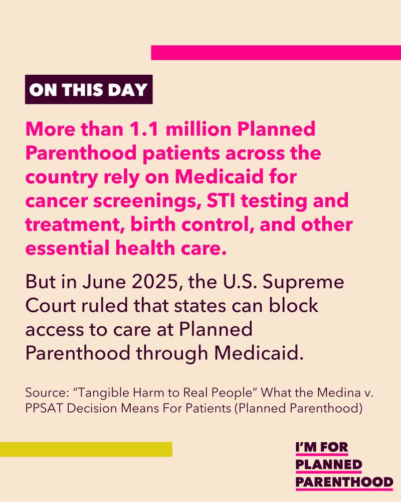 More than 1.1 million Planned Parenthood patients across the country rely on Medicaid for cancer screenings, STI testing and treatment, birth control, and other essential health care. But in June 2025, the U.S. Supreme Court ruled that states can block access to care at Planned Parenthood through Medicaid. Source: “Tangible Harm to Real People” What the Medina v. PPSAT Decision Means For Patients (Planned Parenthood) 