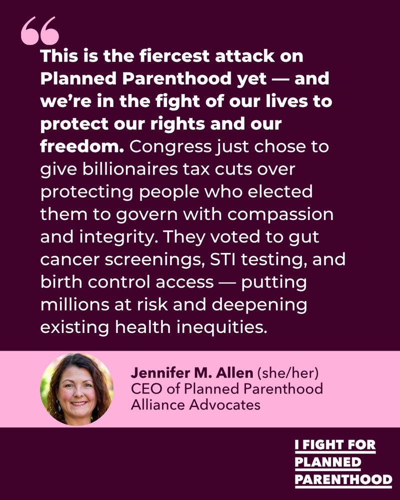 "This is the fiercest attack on Planned Parenthood yet — and we’re in the fight of our lives to protect our rights and our freedom. Congress just chose to give billionaires tax cuts over protecting people who elected them to govern with compassion and integrity. They voted to gut cancer screenings, STI testing, and birth control access — putting millions at risk and deepening existing health inequities."
Jennifer M. Allen (she/her)
CEO of Planned Parenthood
Alliance Advocates