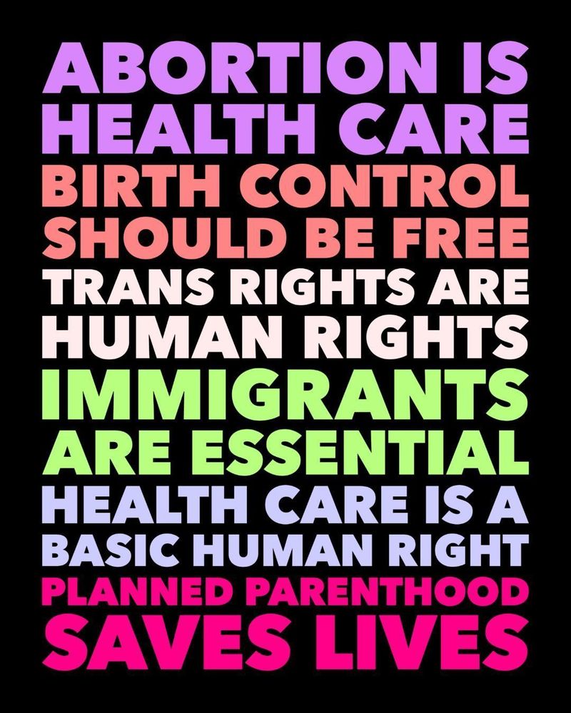 Abortion is health care. Birth control should be free. Trans rights are human rights. Immigrants are essential. Health care is a basic human right. Planned Parenthood saves lives.