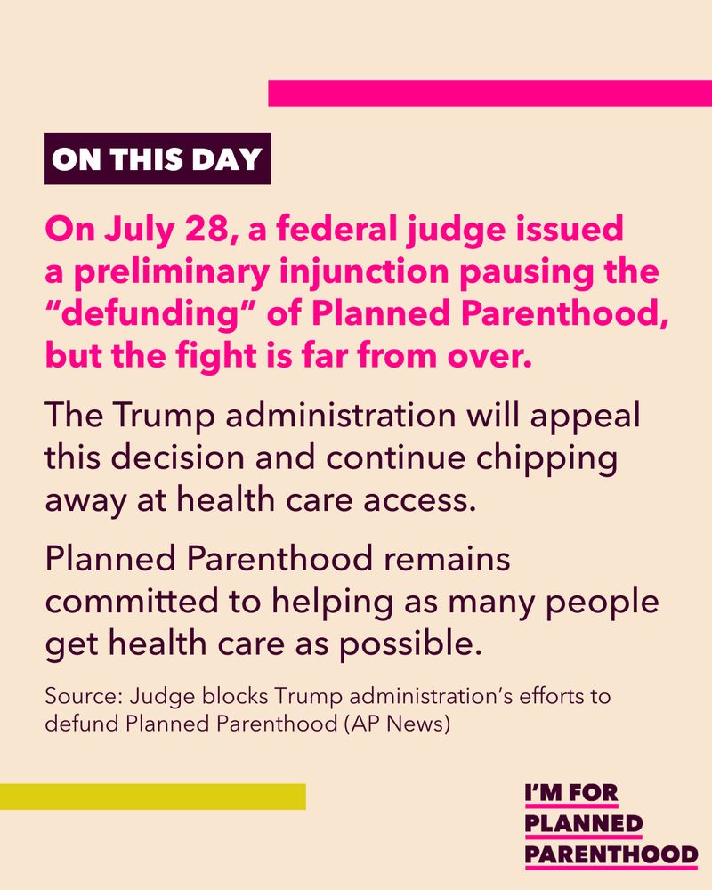 On July 28, a federal judge issued a preliminary injunction pausing the “defunding” of Planned Parenthood, but the fight is far from over. The Trump administration will appeal this decision and continue chipping away at health care access. Planned Parenthood remains committed to helping as many people get health care as possible. Source: Judge blocks Trump administration’s efforts to defund Planned Parenthood (AP News)