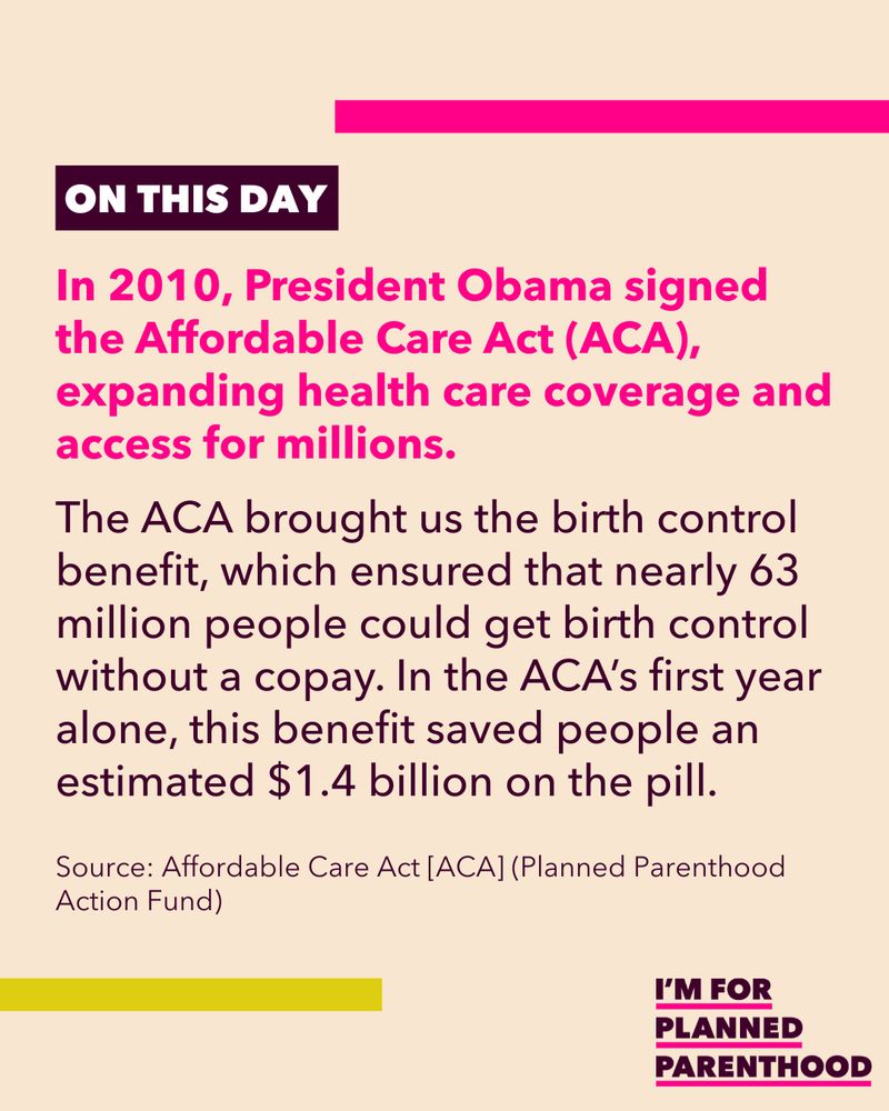 In 2010, President Obama signed the Affordable Care Act (ACA), expanding health care coverage and access for millions. The ACA brought us the birth control benefit, which ensured that nearly 63 million people could get birth control without a copay. In the ACA’s first year alone, this benefit saved people an estimated $1.4 billion on the pill. Source: Affordable Care Act [ACA] (Planned Parenthood Action Fund) 