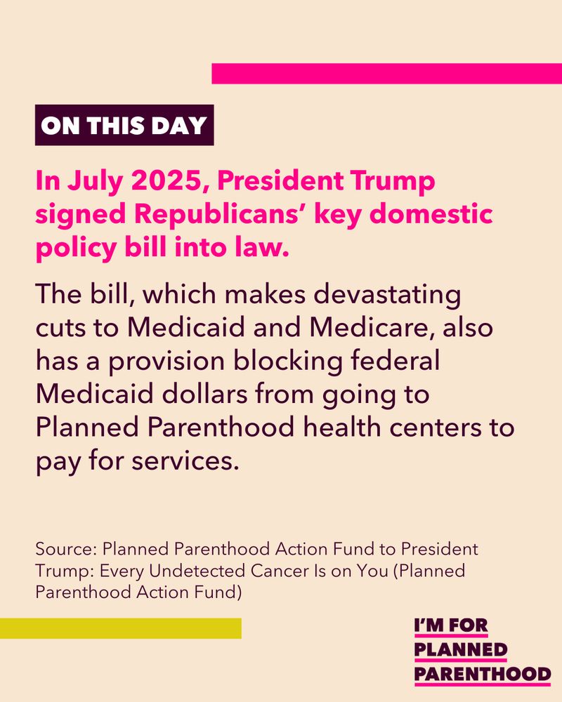In July 2025, President Trump signed Republicans’ key domestic policy bill into law. The bill, which makes devastating cuts to Medicaid and Medicare, also has a provision blocking federal Medicaid dollars from going to Planned Parenthood health centers to pay for services. Source: Planned Parenthood Action Fund to President Trump: Every Undetected Cancer Is on You (Planned Parenthood Action Fund) 