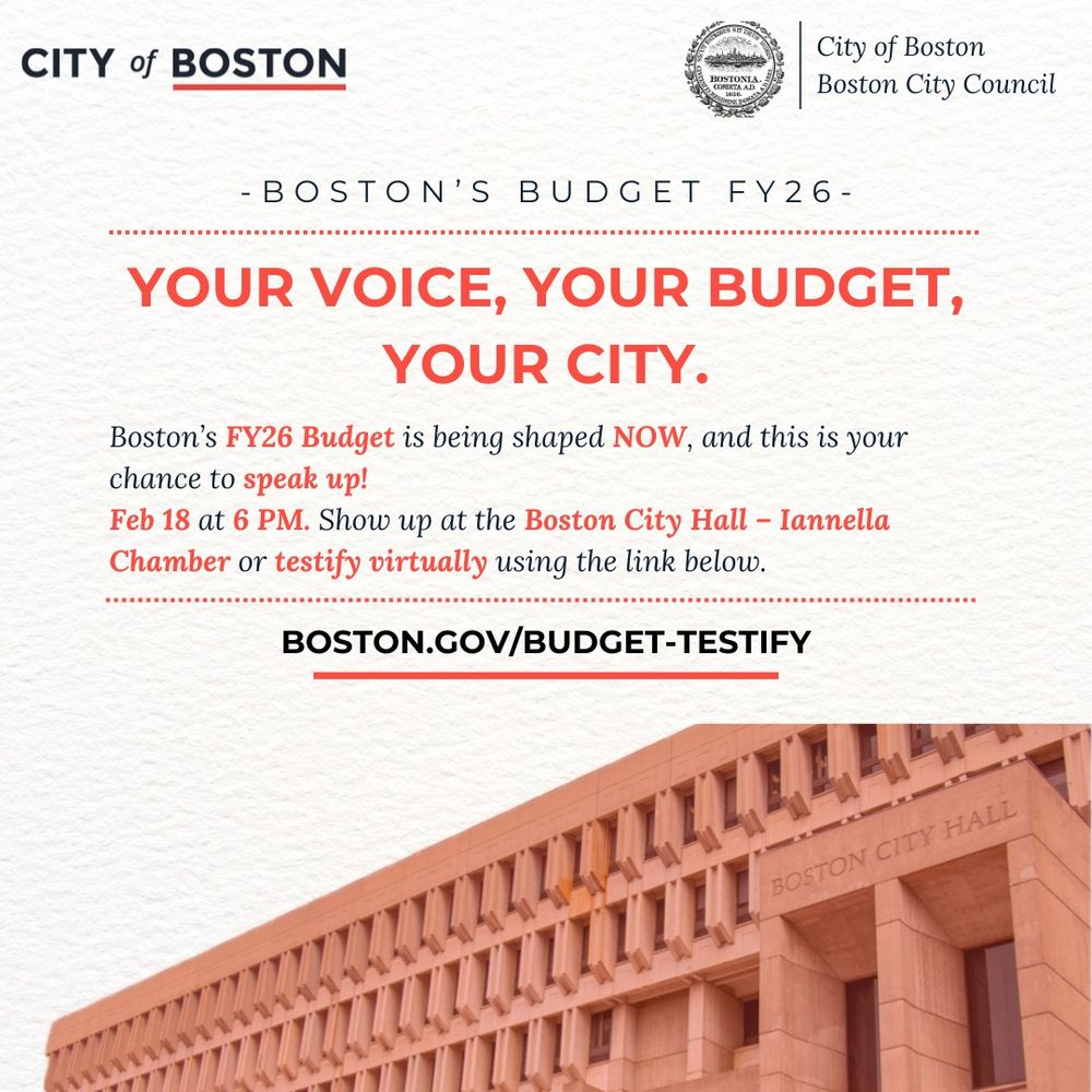 City of Boston off-white graphic with a picture of Boston City Hall that says "your voice, your budget, your city" with information about the upcoming budget. Show up on Tuesday February 18th at 6pm at the Boston City Hall Iannella Chamber to testify or submit testimony virtually
