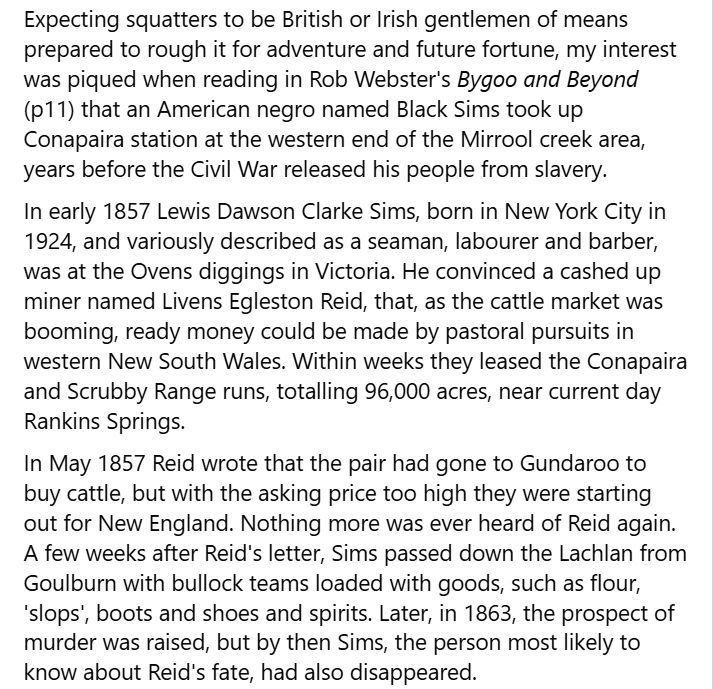 Expecting squatters to be British or Irish gentlemen of means prepared to rough it for adventure and future fortune, my interest was piqued when reading in Rob Webster's Bygoo and Beyond (p11) that an American negro named Black Sims took up Conapaira station at the western end of the Mirrool creek area, years before the Civil War released his people from slavery.
In early 1857 Lewis Dawson Clarke Sims, born in New York City in 1924, and variously described as a seaman, labourer and barber, was at the Ovens diggings in Victoria. He convinced a cashed up miner named Livens Egleston Reid, that, as the cattle market was booming, ready money could be made by pastoral pursuits in western New South Wales. Within weeks they leased the Conapaira and Scrubby Range runs, totalling 96,000 acres, near current day Rankins Springs.
In May 1857 Reid wrote that the pair had gone to Gundaroo to buy cattle, but with the asking price too high they were starting out for New England. Nothing more was ever heard of Reid again. A few weeks after Reid's letter, Sims passed down the Lachlan from Goulburn with bullock teams loaded with goods, such as flour, 'slops', boots and shoes and spirits. Later, in 1863, the prospect of murder was raised, but by then Sims, the person most likely to know about Reid's fate, had also disappeared.