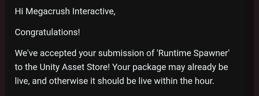 Hi Megacrush Interactive,

Congratulations!

We've accepted your submission of 'Runtime Spawner' to the Unity Asset Store! Your package may already be live, and otherwise it should be live within the hour.
