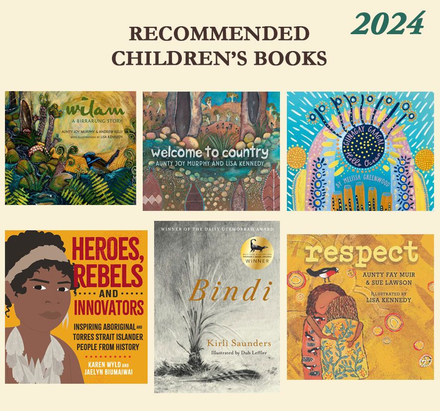 A cream-coloured page with the heading Recommended Children’s Books 2024. The front covers of the following children’s picture books are tiled beneath. 
Wilam: A Birrarung Story by Aunty Joy Murphy, Andrew Kelly and Lisa Kennedy.
Welcome to Country by Aunty Joy Murphy and Lisa Kennedy.
Giinagay Gaagal, Hello Ocean by Melissa Greenwood.
Heroes, Rebels and Innovators: Inspiring Aboriginal and Torres Strait Islander People From History by Karen Wyld and Jaelyn Biumaiwai.
Bindi by Kirli Saunders and Dub Leffler.
Respect by Aunty Fay Muir, Sue Lawson and Lisa Kennedy.