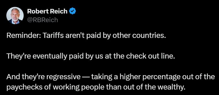 Image of twitter post by Robert Reich: Reminder: Tariffs aren;t paid ny other countries. They;re eventually paid by us at the checkout line. And they're regressive - taking a higher percentage out of the paychecks of the working people than out of the wealthy.