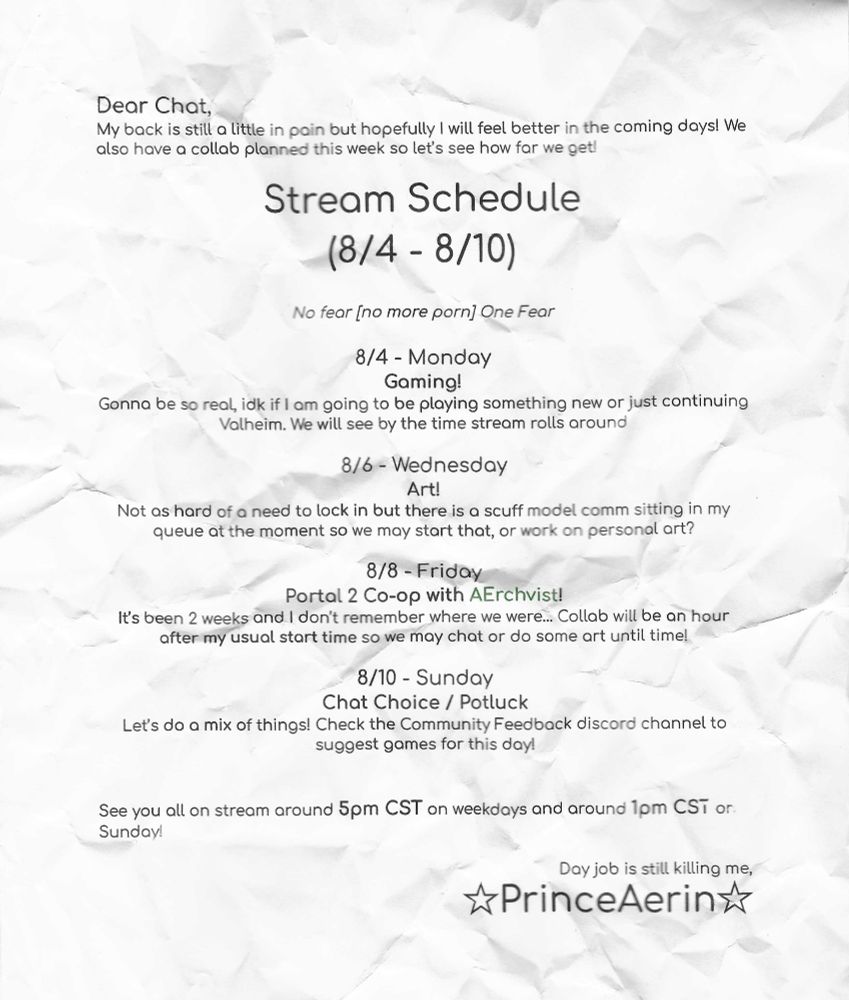 Dear Chat,
My back is still a little in pain but hopefully I will feel better in the coming days! We also have a collab planned this week so let’s see how far we get!
 
Stream Schedule 
(8/4 - 8/10)

No fear [no more porn] One Fear

8/4 - Monday 
Gaming!
Gonna be so real, idk if I am going to be playing something new or just continuing Valheim. We will see by the time stream rolls around  

8/6 - Wednesday  
Art!
Not as hard of a need to lock in but there is a scuff model comm sitting in my queue at the moment so we may start that, or work on personal art?

8/8 - Friday 
Portal 2 Co-op with AErchvist! 
It’s been 2 weeks and I don’t remember where we were… Collab will be an hour after my usual start time so we may chat or do some art until time!

8/10 - Sunday 
Chat Choice / Potluck
Let’s do a mix of things! Check the Community Feedback discord channel to suggest games for this day!


See you all on stream around 5pm CST on weekdays and around 1pm CST on Sunday!

Day job is still killing me,
☆PrinceAerin☆