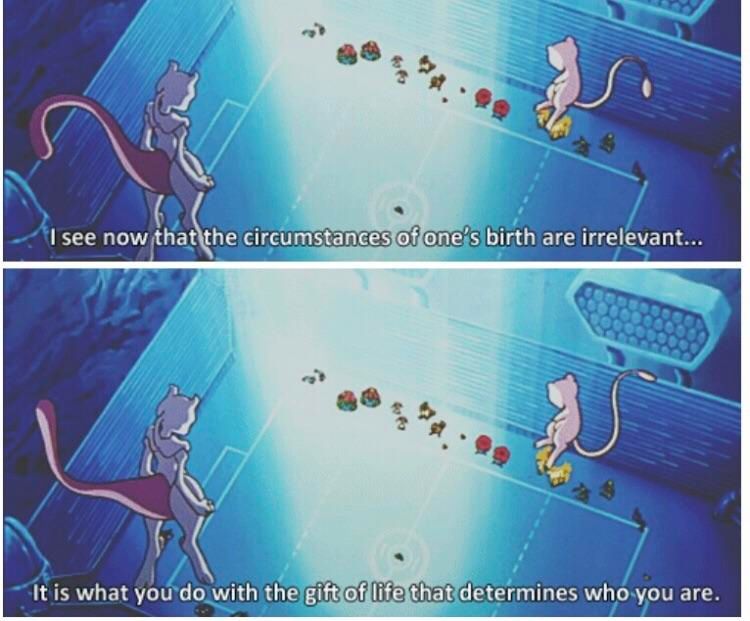 Screencap from Pokemon the first movie.
Mewtwo: "I see now that the circumstances of one's birth are irrelevant... it is what you do with the gift of life that determines who you are."