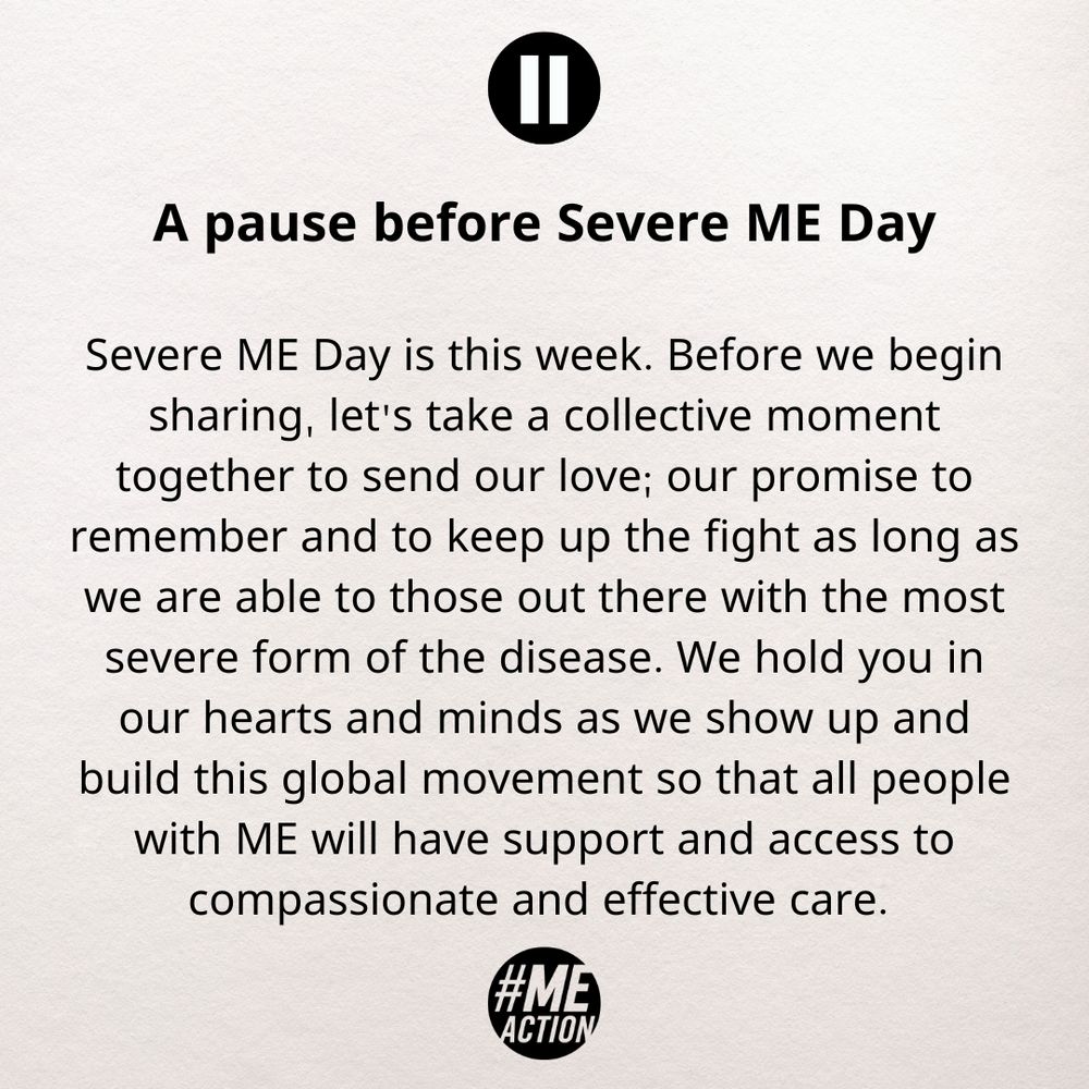 A pause before Severe ME Day

Severe ME Day is this week. Before we begin sharing, let's take a collective moment together to send our love; our promise to remember and to keep up the fight as long as we are able to those out there with the most severe form of the disease. We hold you in our hearts and minds as we show up and build this global movement so that all people with ME will have support and access to compassionate and effective care. 
