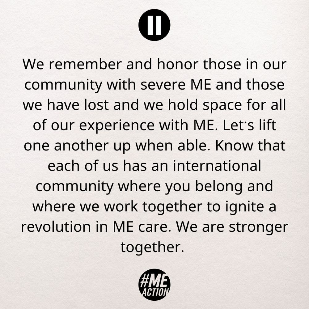 We remember and honor those in our community with severe ME and those we have lost and we hold space for all of our experience with ME. Let’s lift one another up when able. Know that each of us has an international community where you belong and where we work together to ignite a revolution in ME care. We are stronger together. 