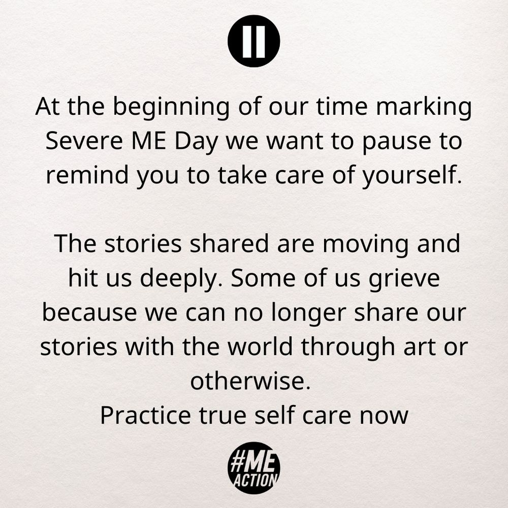 At the beginning of our time marking Severe ME Day, we want to pause to remind you to take care of yourself. The stories shared are moving and hit us deeply. Some of us grieve because we can no longer share our stories with the world through art or otherwise. Practice true self care now.