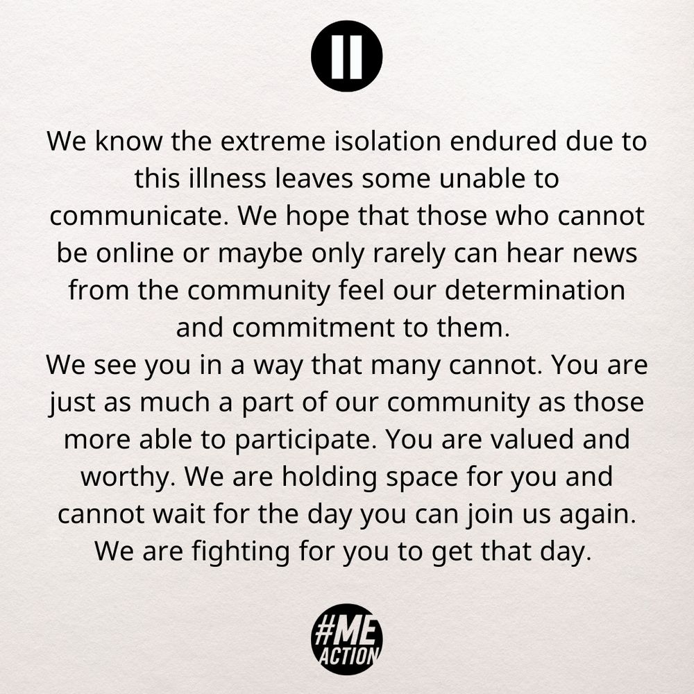 We know the extreme isolation endured due to this illness leaves some unable to communicate. We hope that those who cannot be online or maybe only rarely can hear news from the community feel our determination and commitment to them. 
We see you in a way that many cannot. You are just as much a part of our community as those more able to participate. You are valued and worthy. We are holding space for you and cannot wait for the day you can join us again. We are fighting for you to get that day. 