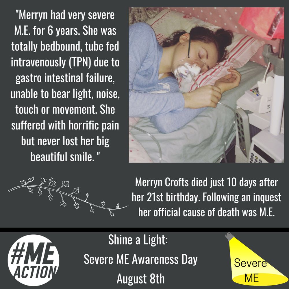 Photo of Merryn Crofts- white young woman with dark hair lying in bed with an oxygen mask on. Text beside photo: "Merryn had Very Severe ME for 6 years. She was totally bedbound, tube fed intravenously (TPN) due to gastro intestinal failure, unable to bear light, noise, touch or movement She suffered with horrific pain but never lost her big beautiful smile." Under photo: Merryn Crofts died just 10 days after her 21st birthday, following an inquest her official cause of death was M.E.