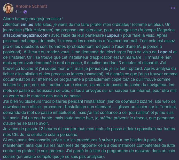 Alerte hameçonnage/journaliste !
Attention ami.es arts-sites, je viens de me faire pirater mon ordinateur (comme un bleu). Un journaliste (Eirik Halvorsen) me propose une interview, pour un magazine (Artscope Magazine artscopemagazine.com) avec l'aide de leur partenaire (Lape.ai) pour faire la visio. Après plusieurs échanges de mails, il m'envoie les questions à l'avance par mail. Tout cela est assez pro et les questions sont honnêtes (probablement rédigées à l'aide d'une IA, je pense à postériori). A l'heure du rendez-vous, il me demande de télécharger l'app de visio de Lape.ai et de l'installer. Or il se trouve que cet installateur d'application est un malware : il n'installe rien mais après avoir demandé le mot de passe, il mouline pendant 3 minutes et disparait. J'ai trouvé ça louche et j'ai coupé mon wifi, mais je pense que je l'ai fait trop tard. Après analyse du fichier d'installation et des processus lancés (osascript), et d'après ce que j'ai pu trouver comme documentation sur internet, ce programme a probablement copié tout ce qu'il trouve comme fichiers txt, pdf, doc, etc.. partout sur le disque, les mots de passe du cache du navigateur, les mots de passe du trousseau de clés, et les a envoyés sur un serveur sur internet, pour être mis en vente sur le marché des mots de passe.
J'ai bien vu plusieurs trucs bizarres pendant l'installation (lien de download bizarre, site web de download non officiel, procédure d'installation non standard — glisser un fichier sur le Terminal, demande de mot de passe inhabituelle), mais j'ai fait confiance à ce "journaliste" et je me suis fait avoir. J'ai un peu honte, mais toute honte bue, je préfère prévenir le réseau, que personne d'autre ne se fasse avoir.
Je viens de passer 12 heures à changer tous mes mots de passe et faire opposition sur toutes mes CB. Je ne souhaite cela à personne.
