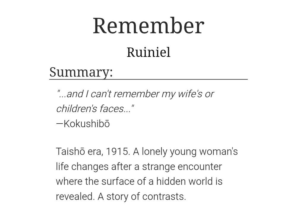 A screenshot of the fanfiction story title and description from Archive of Our Own, which shows the following:

Title: Remember

Description:

"...and I can't remember my wife's or children's faces..."
—Kokushibō

Taishō era, 1915. A lonely young woman's life changes after a strange encounter where the surface of a hidden world is revealed. A story of contrasts.