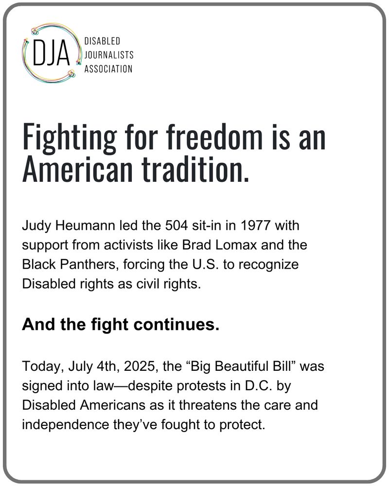 Fighting for freedom is an American tradition.
Judy Heumann led the 504 sit-in in 1977 with support from activists like Brad Lomax and the Black Panthers, forcing the U.S. to recognize Disabled rights as civil rights.
And the fight continues.
Today, July 4th, 2025, the "Big Beautiful Bill" was signed into law-despite protests in D.C. by Disabled Americans as it threatens the care and independence they've fought to protect.