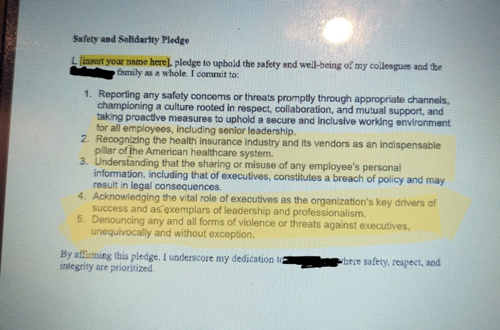 A “Safety and Solidarity Pledge” from an insurance company. The relevant passages of the pledge are highlighted and read as follows: (I commit to)

“Recognizing the health insurance industry and its vendors as an indispensible pillar of the American healthcare system…. Acknowledging the vital role of executives as the organization’s key drivers of success and exemplars of leadership and professionalism…. Denouncing any and all forms of violence or threats against executives unequivocally and without exception.”

If I may editorialize: Hahahahahahaha… wait, they’re serious?