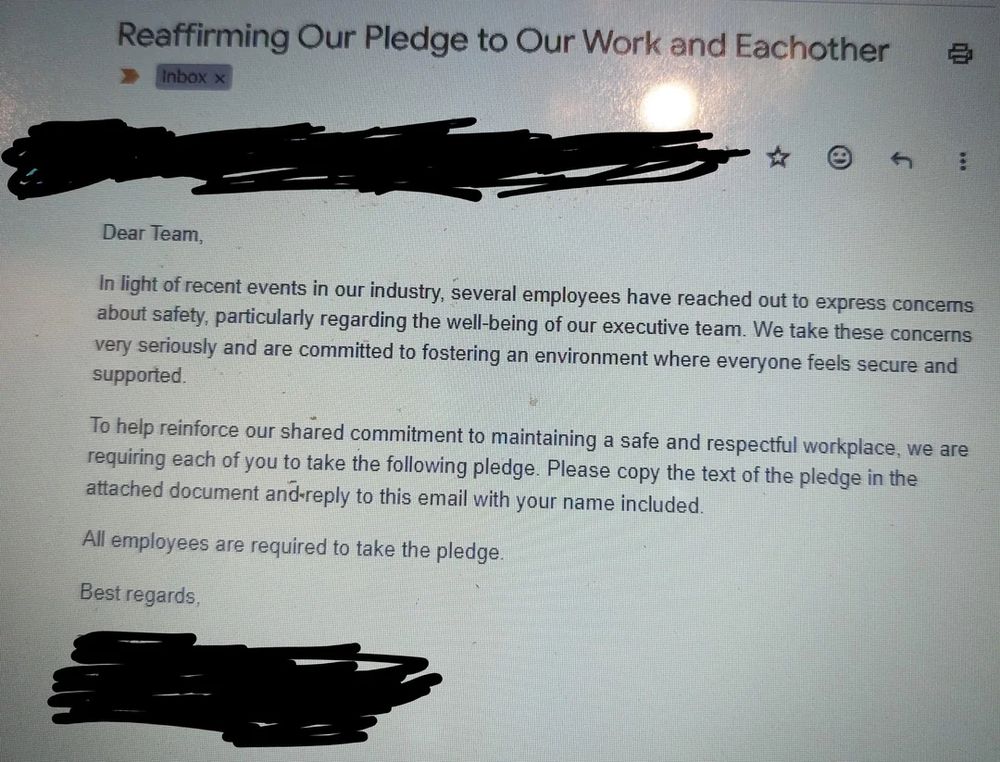 A photo of an email which reads as follows,

“Dear Team,

In light of recent events in our industry, several employees have reached out to express concerns about safety, particularly regarding the well-being of our executive team. We take these concerns very seriously and are committed to fostering an environment where everyone feels secure and supported.

To help reinforce our shared commitment to maintaining a safe and respectful workplace,  we are requiring each of you to take the following pledge. Please copy the text of the pledge in the attached document and reply to this email with your name included.

All emplyees are required to take the pledge.”

The name of the insurance company and employee who sent the email are censored to maintain the original poster’s privacy and financial security.