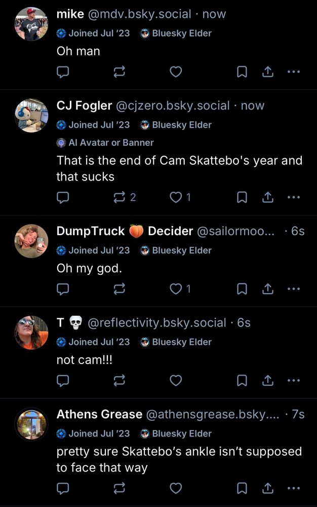 mike @mdv.bsky.social •now
Joined Jul '23
› Bluesky Elder
Oh man
①
• ..
CJ Fogler @cjzero.bsky.social • now
Joined Jul '23
Bluesky Elder
Al Avatar or Banner
That is the end of Cam Skatebo's year and that sucks
1
①
Dump Truck
Joined Jul '23
Oh my god.
Decider @sailormoo...
Bluesky Elder
• 6s
T
@reflectivity.bsky.social • 6s
* Bluesky Elder
Joined Jul '23
not cam!!!
T
• ..
Athens Grease @athensgrease.bsky.... •7s
Joined Jul '23
• Bluesky Elder
pretty sure Skattebo's ankle isn't supposed to face that way
••°