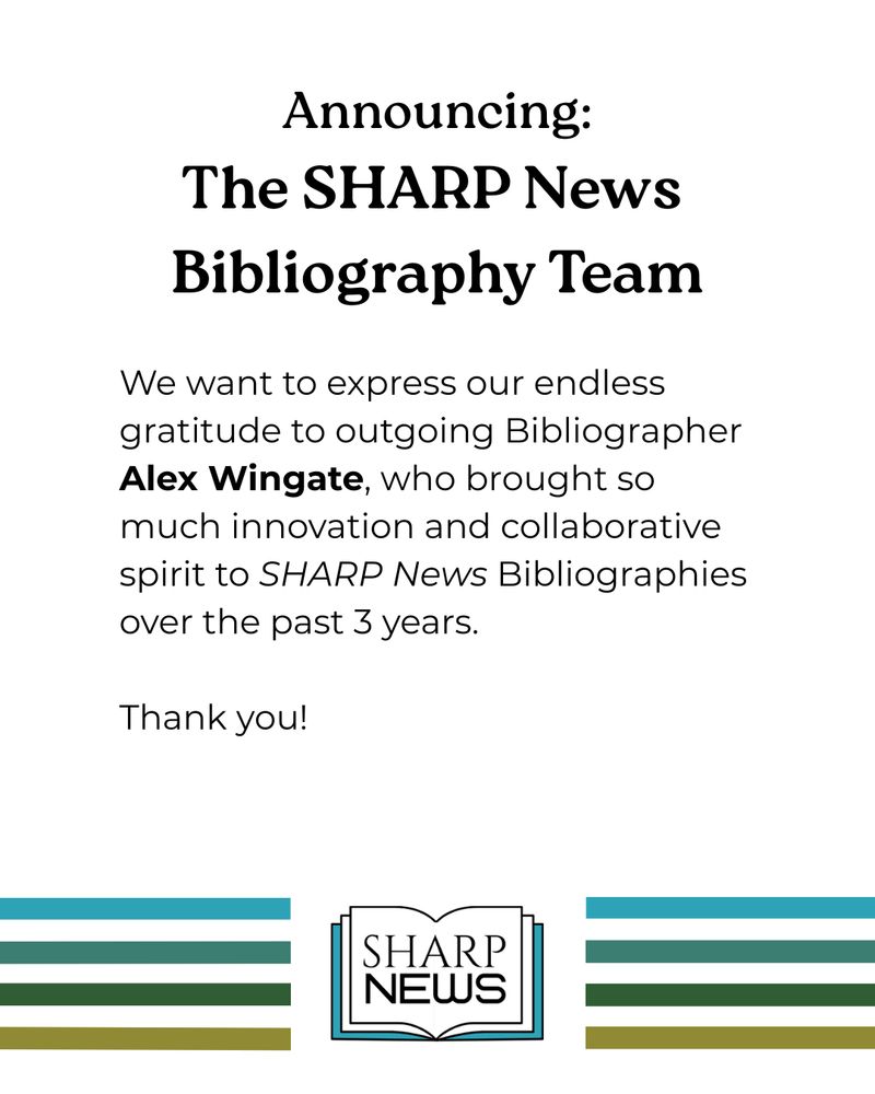An announcement for the new SHARP News Bibliography Team. The text is in black on a white background with the SHARP News logo at the bottom of the photo. 

The text reads: We want to express our endless gratitude to outgoing Bibliographer Alex Wingate, who brought so much innovation and collaborative spirit to SHARP News Bibliographies over the past 3 years. 

Thank you! 
