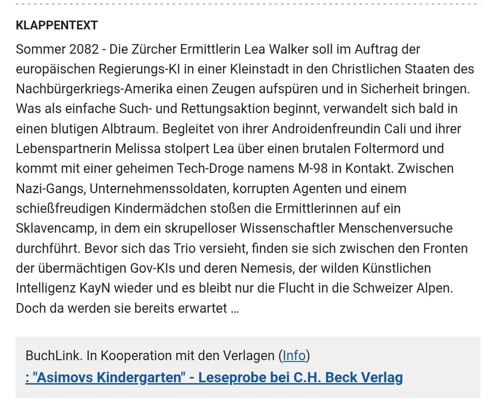 Sommer 2082 - Die Zürcher Ermittlerin Lea Walker soll im Auftrag der europäischen Regierungs-KI in einer Kleinstadt in den Christlichen Staaten des Nachbürgerkriegs-Amerika einen Zeugen aufspüren und in Sicherheit bringen. Was als einfache Such- und Rettungsaktion beginnt, verwandelt sich bald in einen blutigen Albtraum. Begleitet von ihrer Androidenfreundin Cali und ihrer Lebenspartnerin Melissa stolpert Lea über einen brutalen Foltermord und kommt mit einer geheimen Tech-Droge namens M-98 in Kontakt. Zwischen Nazi-Gangs, Unternehmenssoldaten, korrupten Agenten und einem schießfreudigen Kindermädchen stoßen die Ermittlerinnen auf ein Sklavencamp, in dem ein skrupelloser Wissenschaftler Menschenversuche durchführt. Bevor sich das Trio versieht, finden sie sich zwischen den Fronten der übermächtigen Gov-KIs und deren Nemesis, der wilden Künstlichen Intelligenz KayN wieder und es bleibt nur die Flucht in die Schweizer Alpen. Doch da werden sie bereits erwartet …