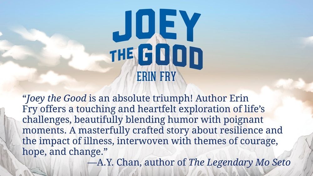 Joey the Good
Erin Fry

“Joey the Good is an absolute triumph! Author Erin Fry offers a touching and heartfelt exploration of life’s challenges, beautifully blending humor with poignant moments. A masterfully crafted story about resilience and the impact of illness, interwoven with themes of courage, hope, and change.” —A.Y. Chan, author of The Legendary Mo Seto
