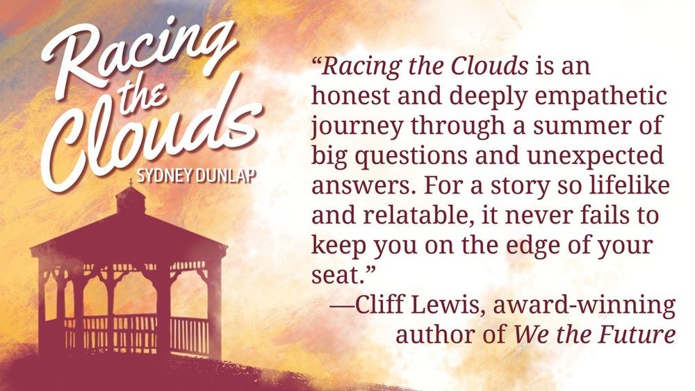 “Racing the Clouds is an honest and deeply empathetic journey through a summer of big questions and unexpected answers. For a story so lifelike and relatable, it never fails to keep you on the edge of your seat.” —Cliff Lewis, award-winning author of We the Future
