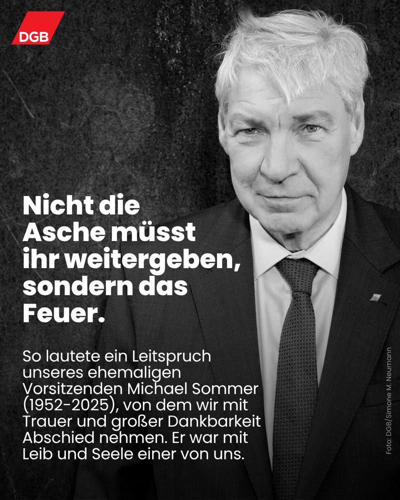 Porträt-Foto in schwarz-weiß von Michael Sommer, ehemaliger Vorsitzender des Deutschen Gewerkschaftsbunds. Text im Bild: ""Nicht die Asche müsst ihr weitergeben, sondern das Feuer." So lautete ein Leitspruch unseres ehemaligen Vorsitzenden Michael Sommer (1952-2025), von dem wir mit Trauer und großer Dankbarkeit Abschied nehmen. Er war mit Leib und Seele einer von uns."
