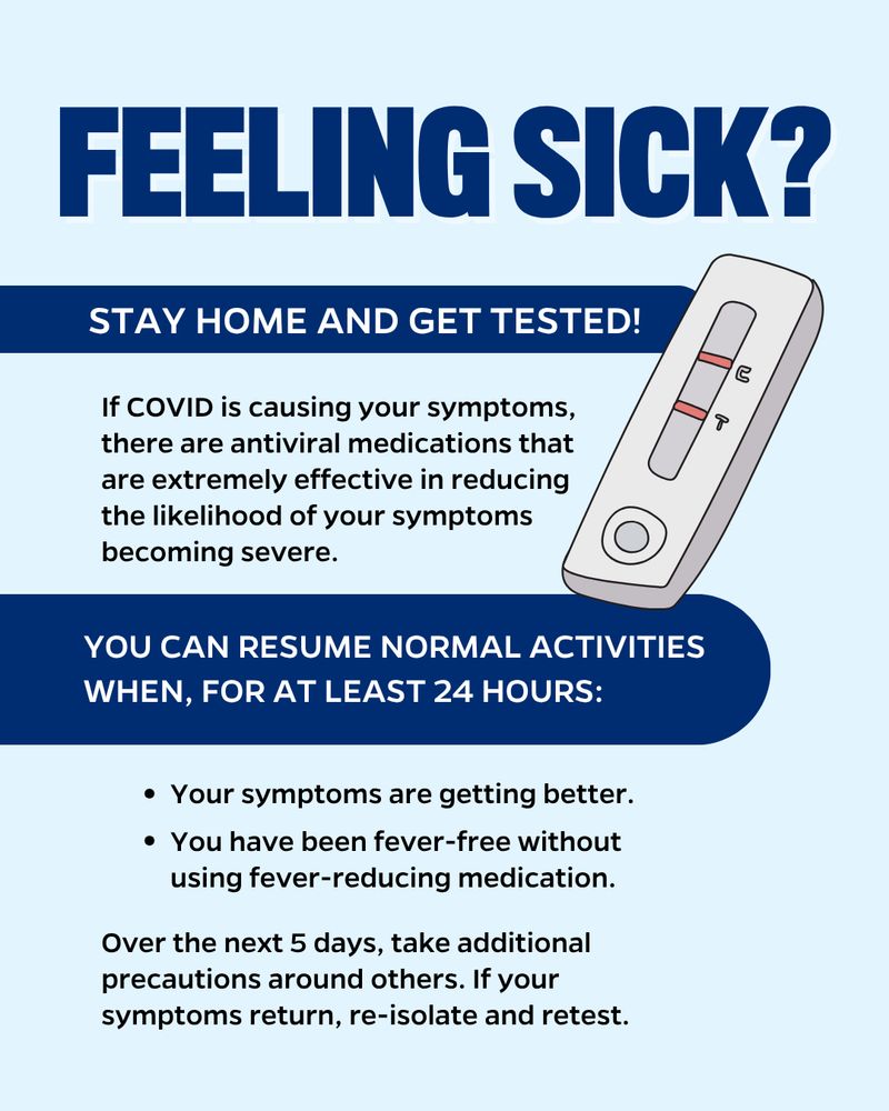 Illustration of a COVID test. Text reads: Feeling sick? Stay home and get tested! If COVID is causing your symptoms, there are antiviral medications that are extremely effective in reducing the likelihood of your symptoms becoming severe. You can resume normal activities when, for at least 24 hours: Your symptoms are getting better. You have been fever-free without using fever-reducing medication. Over the next 5 days, take additional precautions around others. If your symptoms return, re-isolate and retest.