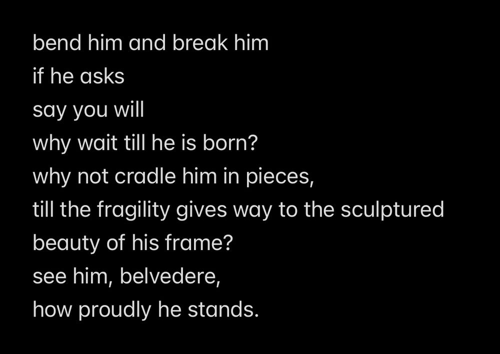 bend him and break him if he asks say you will
why wait till he is born? why not cradle him in pieces,
till the fragility gives way to the sculptured beauty of his frame? see him, belvedere, how proudly he stands.