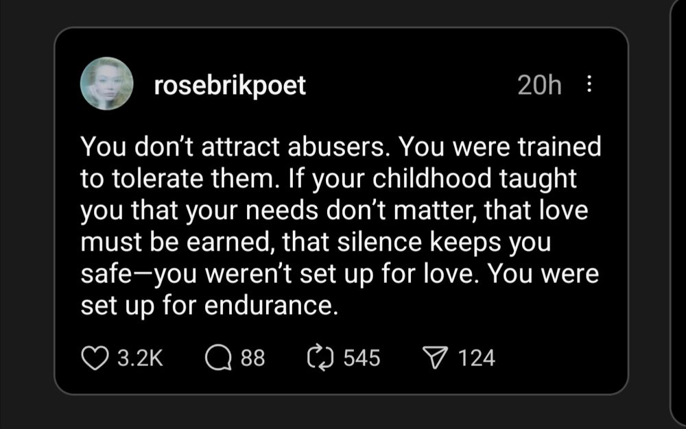 A picture of a post by rosebrikpoet that says: "You don't attract abusers. You were trained to tolerate them. If your childhood taught you that your needs don't matter, that love must be earned, that silence keeps you safe - you weren't set up for love. You were set up for endurance."