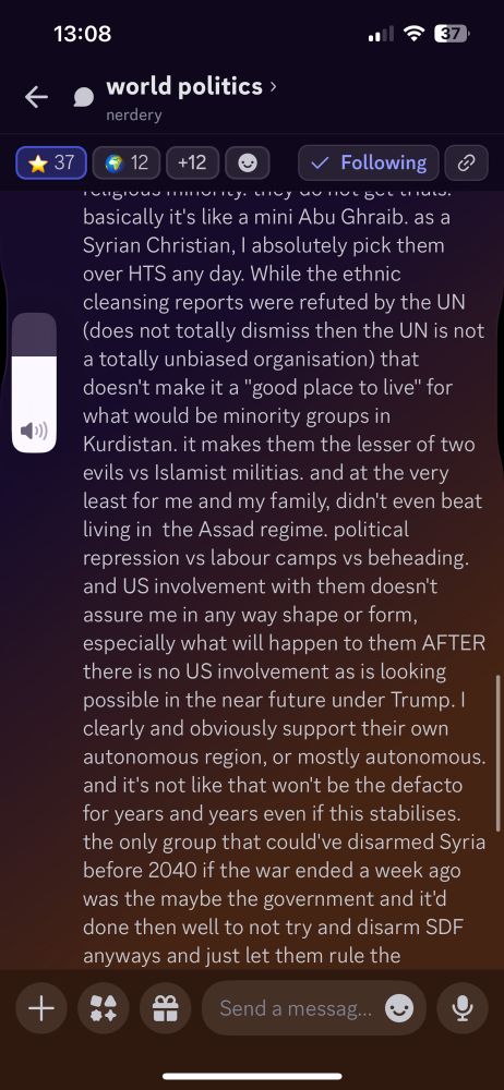  I clearly and obviously support their own autonomous region, or mostly autonomous. and it's not like that won't be the defacto for years and years even if this stabilises. the only group that could've disarmed Syria before 2040 if the war ended a week ago was the maybe the government and it'd done then well to not try and disarm SDF anyways and just let them rule the northeast under a ceasefire. use erdogan as an enemy of my enemy type deal. HTS or even SFA try and this war will never end. but full free reign? even under SDF that's a bad idea. and they're the least bad of those groups. that's just the truth of these conflicts. there's not going to be a group that takes up arms here wholly under the idea of not hurting anyone who has different beliefs and ideals then them.