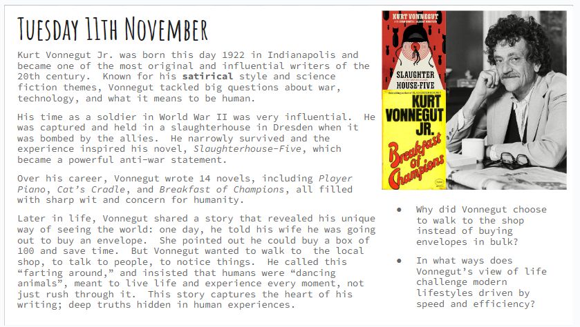 Tuesday 11th November
Kurt Vonnegut Jr. was born this day 1922 in Indianapolis and became one of the most original and influential writers of the 20th century.  Known for his satirical style and science fiction themes, Vonnegut tackled big questions about war, technology, and what it means to be human. 
His time as a soldier in World War II was very influential.  He was captured and held in a slaughterhouse in Dresden when it was bombed by the allies.  He narrowly survived and the experience inspired his novel, Slaughterhouse-Five, which became a powerful anti-war statement.
Over his career, Vonnegut wrote 14 novels, including Player Piano, Cat’s Cradle, and Breakfast of Champions, all filled with sharp wit and concern for humanity.  
Later in life, Vonnegut shared a story that revealed his unique way of seeing the world: one day, he told his wife he was going out to buy an envelope.  She pointed out he could buy a box of 100 and save time.  But Vonnegut wanted to walk to  the local shop, to talk to people, to notice things.  He called this “farting around,” and insisted that humans were “dancing animals”, meant to live life and experience every moment, not just rush through it.  This story captures the heart of his writing; deep truths hidden in human experiences.
Why did Vonnegut choose to walk to the shop instead of buying envelopes in bulk?
In what ways does Vonnegut’s view of life challenge modern lifestyles driven by speed and efficiency?
