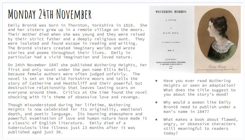 Monday 24th November
Emily Brontë was born in Thornton, Yorkshire in 1818.  She and her sisters grew up in a remote village on the moors.  Their mother died when she was young and they were raised by their strict father and a deeply religious aunt.  They were isolated and found escape in reading and writing.  The Brontë sisters created imaginary worlds and wrote stories and poems throughout their lives.  Emily in particular had a vivid imagination and loved nature.
On 24th November 1847 she published Wuthering Heights, her first and only novel under the pen name Ellis Bell, because female authors were often judged unfairly.  The novel is set on the wild Yorkshire moors and tells the story of Catherine and Heathcliff and their powerful but destructive relationship that leaves lasting scars on everyone around them.  Critics at the time found the novel shocking with it’s theme of obsessive love and revenge.
Though misunderstood during her lifetime, Wuthering Heights is now celebrated for its originality, emotional depth, and poetic language.  Its haunting atmosphere and powerful examination of love and human nature have made it a classic of English literature.  Emily died of a tuberculosis like illness just 13 months after it was published aged just 30.
Have you ever read Wuthering Heights or seen an adaptation?  What does the title suggest to you about the story’s mood?
Why would a woman like Emily Brontë need to publish under a man’s name in 1847?
What makes a book about flawed, angry, or obsessive characters still meaningful to readers today?
