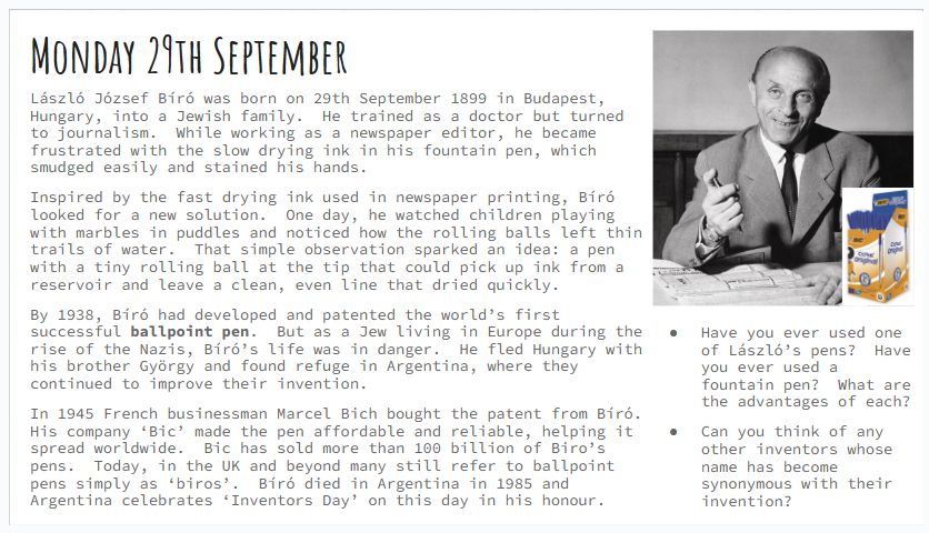 Monday 29th September
László József Bíró was born on 29th September 1899 in Budapest, Hungary, into a Jewish family.  He trained as a doctor but turned to journalism.  While working as a newspaper editor, he became frustrated with the slow drying ink in his fountain pen, which smudged easily and stained his hands.  
Inspired by the fast drying ink used in newspaper printing, Bíró looked for a new solution.  One day, he watched children playing with marbles in puddles and noticed how the rolling balls left thin trails of water.  That simple observation sparked an idea: a pen with a tiny rolling ball at the tip that could pick up ink from a reservoir and leave a clean, even line that dried quickly.
By 1938, Bíró had developed and patented the world’s first successful ballpoint pen.  But as a Jew living in Europe during the rise of the Nazis, Bíró’s life was in danger.  He fled Hungary with his brother György and found refuge in Argentina, where they continued to improve their invention.
In 1945 French businessman Marcel Bich bought the patent from Bíró.  His company ‘Bic’ made the pen affordable and reliable, helping it spread worldwide.  Bic has sold more than 100 billion of Biro’s pens.  Today, in the UK and beyond many still refer to ballpoint pens simply as ‘biros’.  Bíró died in Argentina in 1985 and Argentina celebrates ‘Inventors Day’ on this day in his honour. 
Questions:
Have you ever used one of László’s pens?  Have you ever used a fountain pen?  What are the advantages of each?
Can you think of any other inventors whose name has become synonymous with their invention? 
