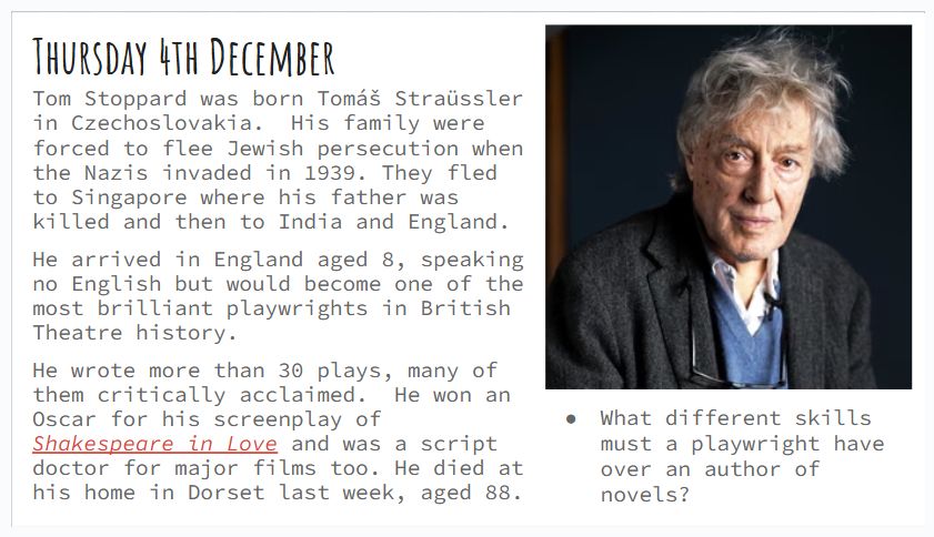 Thursday 4th December
Tom Stoppard was born Tomáš Straüssler in Czechoslovakia.  His family were forced to flee Jewish persecution when the Nazis invaded in 1939. They fled to Singapore where his father was killed and then to India and England.
He arrived in England aged 8, speaking no English but would become one of the most brilliant playwrights in British Theatre history.
He wrote more than 30 plays, many of them critically acclaimed.  He won an Oscar for his screenplay of Shakespeare in Love and was a script doctor for major films too. He died at his home in Dorset last week, aged 88.
What different skills must a playwright have over an author of novels?