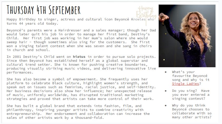 Thursday 4th September Happy Birthday to singer, actress and cultural icon Beyoncé Knowles who turns 44 years old today. Beyoncé’s parents were a Hairdresser and a sales manager; though her Dad would later quit his job in order to manage her first band, Destiny’s Child. Her first job was working in her mum’s salon where she would sweep hair - though sometimes also sing for the customers. She first won a singing talent contest when she was seven and she sang in choirs in church and school. In 2001 Destiny’s Child went on hiatus in order to pursue solo projects. Since then Beyoncé has established herself as a global superstar and cultural trend setter. She is known for pushing creative boundaries, producing visually striking music videos, and delivering innovative live performances. She has also become a symbol of empowerment. She frequently uses her platform to celebrate Black culture, highlight women’s strength, and speak out on issues such as feminism, racial justice, and self-identity. Her business decisions also show her influence; her unexpected release of music, uniformly worldwide, has disrupted traditional marketing strategies and proved that artists can take more control of their work. She has built a global brand that extends into fashion, film, and philanthropy, inspiring younger artists to combine creativity with entrepreneurship. Her endorsement and collaboration can increase the sales of other artists work by a thousand-fold. Questions: What’s your favourite Beyoncé song and why is it Single Ladies? Do you sing? Have you ever entered a singing contest? Why do you think Beyoncé chooses to collaborate with so many other artists? 