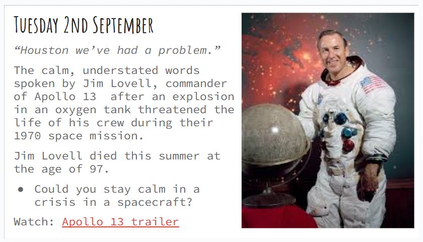 Tuesday 2nd September “Houston we’ve had a problem.” The calm, understated words spoken by Jim Lovell, commander of Apollo 13 after an explosion in an oxygen tank threatened the life of his crew during their 1970 space mission. Jim Lovell died this summer at the age of 97. Could you stay calm in a crisis in a spacecraft? Watch: Apollo 13 trailer 