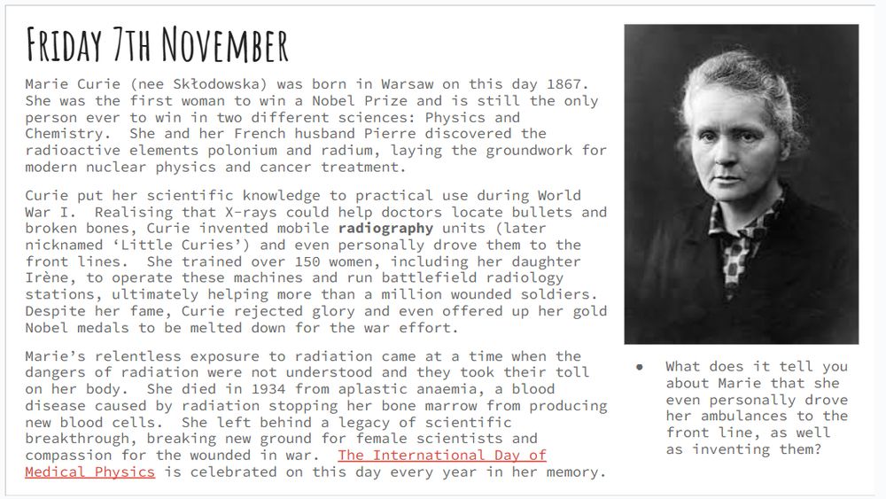 Friday 7th November
Marie Curie (nee Skłodowska) was born in Warsaw on this day 1867.  She was the first woman to win a Nobel Prize and is still the only person ever to win in two different sciences: Physics and Chemistry.  She and her French husband Pierre discovered the radioactive elements polonium and radium, laying the groundwork for modern nuclear physics and cancer treatment.  
Curie put her scientific knowledge to practical use during World War I.  Realising that X-rays could help doctors locate bullets and broken bones, Curie invented mobile radiography units (later nicknamed ‘Little Curies’) and even personally drove them to the front lines.  She trained over 150 women, including her daughter Irène, to operate these machines and run battlefield radiology stations, ultimately helping more than a million wounded soldiers.  Despite her fame, Curie rejected glory and even offered up her gold Nobel medals to be melted down for the war effort.
Marie’s relentless exposure to radiation came at a time when the dangers of radiation were not understood and they took their toll on her body.  She died in 1934 from aplastic anaemia, a blood disease caused by radiation stopping her bone marrow from producing new blood cells.  She left behind a legacy of scientific breakthrough, breaking new ground for female scientists and compassion for the wounded in war.  The International Day of Medical Physics is celebrated on this day every year in her memory.
What does it tell you about Marie that she even personally drove her ambulances to the front line, as well as inventing them?

