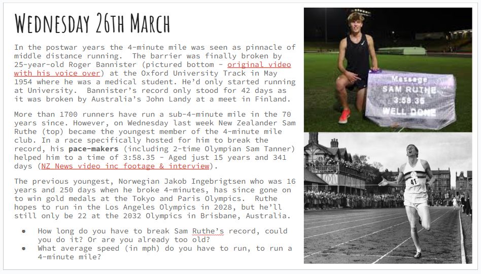 Wednesday 26th March
In the postwar years the 4-minute mile was seen as pinnacle of middle distance running.  The barrier was finally broken by 25-year-old Roger Bannister (pictured bottom - original video with his voice over) at the Oxford University Track in May 1954 where he was a medical student. He’d only started running at University.  Bannister’s record only stood for 42 days as it was broken by Australia’s John Landy at a meet in Finland.
More than 1700 runners have run a sub-4-minute mile in the 70 years since. However, on Wednesday last week New Zealander Sam Ruthe (top) became the youngest member of the 4-minute mile club. In a race specifically hosted for him to break the record, his pace-makers (including 2-time Olympian Sam Tanner) helped him to a time of 3:58.35 - Aged just 15 years and 341 days (NZ News video inc footage & interview).  
The previous youngest, Norwegian Jakob Ingebrigtsen who was 16 years and 250 days when he broke 4-minutes, has since gone on to win gold medals at the Tokyo and Paris Olympics.  Ruthe hopes to run in the Los Angeles Olympics in 2028, but he’ll still only be 22 at the 2032 Olympics in Brisbane, Australia.
Questions:
How long do you have to break Sam Ruthe’s record, could you do it? Or are you already too old?
What average speed (in mph) do you have to run, to run a 4-minute mile?
