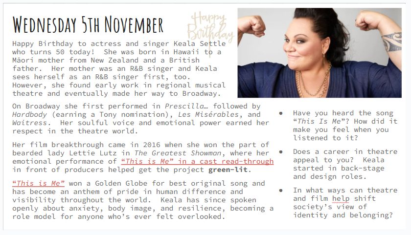 Wednesday 5th November
Happy Birthday to actress and singer Keala Settle who turns 50 today!  She was born in Hawaii to a Māori mother from New Zealand and a British father.  Her mother was an R&B singer and Keala sees herself as an R&B singer first, too.  However, she found early work in regional musical theatre and eventually made her way to Broadway.
On Broadway she first performed in Prescilla… followed by Hardbody (earning a Tony nomination), Les Misérables, and Waitress.  Her soulful voice and emotional power earned her respect in the theatre world.
Her film breakthrough came in 2016 when she won the part of bearded lady Lettie Lutz in The Greatest Showman, where her emotional performance of “This is Me” in a cast read-through in front of producers helped get the project green-lit.  
“This is Me” won a Golden Globe for best original song and has become an anthem of pride in human difference and visibility throughout the world.  Keala has since spoken openly about anxiety, body image, and resilience, becoming a role model for anyone who’s ever felt overlooked.
Have you heard the song “This Is Me”? How did it make you feel when you listened to it?
Does a career in theatre appeal to you?  Keala started in back-stage and design roles.
In what ways can theatre and film help shift society’s view of identity and belonging?

