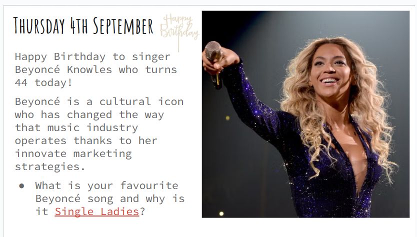 Thursday 4th September Happy Birthday to singer Beyoncé Knowles who turns 44 today! Beyoncé is a cultural icon who has changed the way that music industry operates thanks to her innovate marketing strategies. What is your favourite Beyoncé song and why is it Single Ladies? 