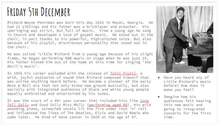 Friday 5th December
Richard Wayne Penniman was born this day 1932 in Macon, Georgia.  He had 11 siblings and his father was a bricklayer and preacher.  His upbringing was strict, but full of music.  From a young age he sang in Church and developed a love of gospel music.  He stood out in the choir, in part thanks to his powerful, high-pitched voice. But also because of his playful, mischievous personality that stood out in the choir.  
He was called ‘Little Richard from a young age because of his slight frame, he began performing R&B music on stage when he was just 15.  His father kicked him out of the home at this time for singing ‘the devil’s music’.
In 1955 his career exploded with the release of Tutti Frutti, a wild, joyful explosion of sound that Richard composed himself that was unlike anything heard before.  He became a pioneer of the early Rock & Roll era that not only broke new ground musically, but also socially with integrated audiences of black and white young people equally enthralled and entertained by his tunes. 
It was the start of a 40+ year career that included hits like Long Tall Sally and Good Golly Miss Molly (performing aged 60). His wild pounding piano, screeched vocals lit the fire under rock ’n’ roll and influenced the likes of The Beatles, Elvis and David Bowie who came later.  He died of bone cancer in 2020 at the age of 87.
Have you heard any of Little Richard’s music before? How does it make you feel?
Imagine how his audiences felt hearing this new music and going to integrated concerts for the first time.
